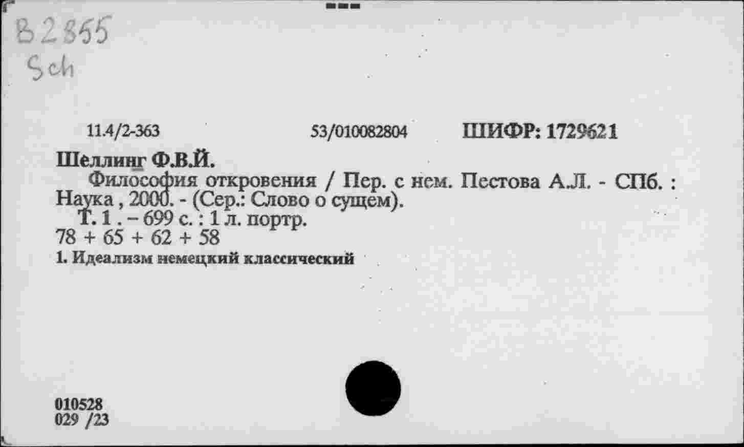 ﻿Ь285?
Sell
11.4/2-363	53/010082804 ШИФР: 1729621
Шеллинг Ф.В.Й.
Философия откровения / Пер. с нем. Пестова АЛ. - СПб. : Наука, 2000. - (Сер.: Слово о сущем).
Т. 1. - 699 с.: 1 л. портр.
78 + 65 + 62 + 58
1. Идеализм немецкий классический
010528
029 /23